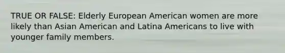 TRUE OR FALSE: Elderly European American women are more likely than Asian American and Latina Americans to live with younger family members.