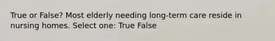 True or False? Most elderly needing long-term care reside in nursing homes. Select one: True False