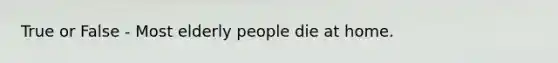 True or False - Most elderly people die at home.