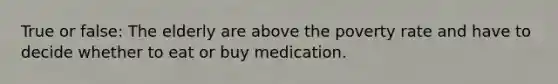 True or false: The elderly are above the poverty rate and have to decide whether to eat or buy medication.