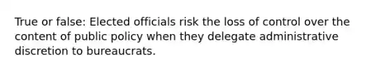 True or false: Elected officials risk the loss of control over the content of public policy when they delegate administrative discretion to bureaucrats.