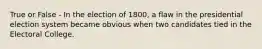 True or False - In the election of 1800, a flaw in the presidential election system became obvious when two candidates tied in the Electoral College.