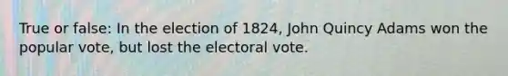 True or false: In the election of 1824, John Quincy Adams won the popular vote, but lost the electoral vote.