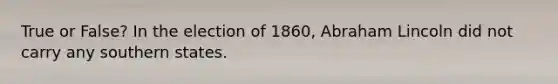 True or False? In the election of 1860, Abraham Lincoln did not carry any southern states.