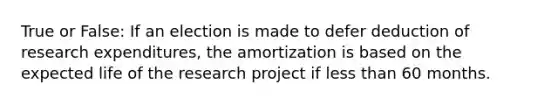 True or False: If an election is made to defer deduction of research expenditures, the amortization is based on the expected life of the research project if less than 60 months.