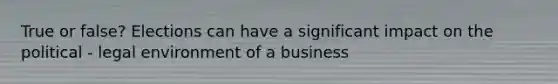 True or false? Elections can have a significant impact on the political - legal environment of a business