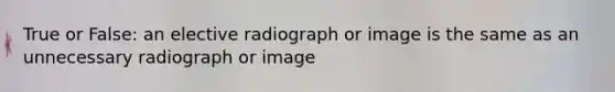 True or False: an elective radiograph or image is the same as an unnecessary radiograph or image