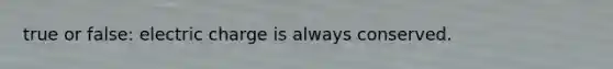 true or false: electric charge is always conserved.