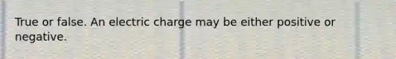 True or false. An electric charge may be either positive or negative.