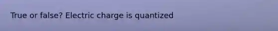 True or false? Electric charge is quantized