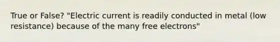 True or False? "Electric current is readily conducted in metal (low resistance) because of the many free electrons"