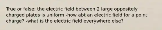 True or false: the electric field between 2 large oppositely charged plates is uniform -how abt an electric field for a point charge? -what is the electric field everywhere else?