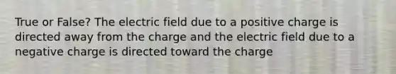 True or False? The electric field due to a positive charge is directed away from the charge and the electric field due to a negative charge is directed toward the charge