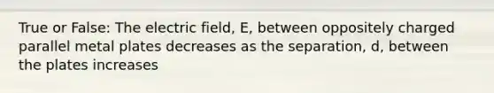 True or False: The electric field, E, between oppositely charged parallel metal plates decreases as the separation, d, between the plates increases