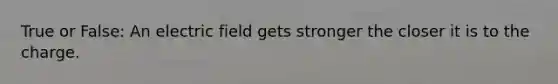 True or False: An electric field gets stronger the closer it is to the charge.