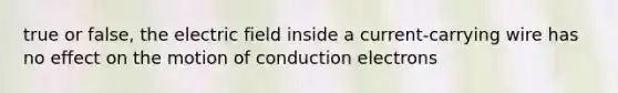 true or false, the electric field inside a current-carrying wire has no effect on the motion of conduction electrons