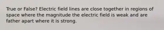 True or False? Electric field lines are close together in regions of space where the magnitude the electric field is weak and are father apart where it is strong.