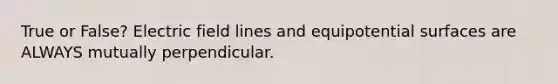 True or False? Electric field lines and equipotential surfaces are ALWAYS mutually perpendicular.