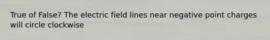 True of False? The electric field lines near negative point charges will circle clockwise