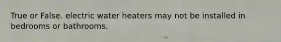 True or False. electric water heaters may not be installed in bedrooms or bathrooms.