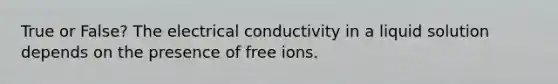 True or False? The electrical conductivity in a liquid solution depends on the presence of free ions.