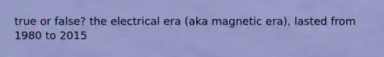 true or false? the electrical era (aka magnetic era), lasted from 1980 to 2015