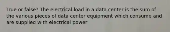 True or false? The electrical load in a data center is the sum of the various pieces of data center equipment which consume and are supplied with electrical power