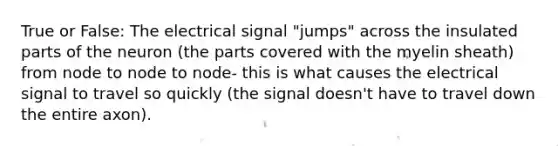 True or False: The electrical signal "jumps" across the insulated parts of the neuron (the parts covered with the myelin sheath) from node to node to node- this is what causes the electrical signal to travel so quickly (the signal doesn't have to travel down the entire axon).