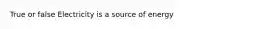 True or false Electricity is a source of energy