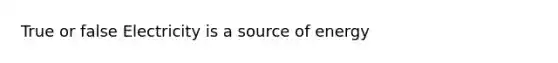 True or false Electricity is a source of energy