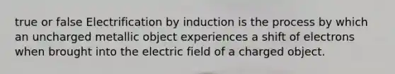 true or false Electrification by induction is the process by which an uncharged metallic object experiences a shift of electrons when brought into the electric field of a charged object.