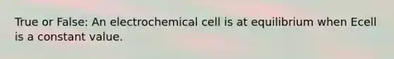 True or False: An electrochemical cell is at equilibrium when Ecell is a constant value.