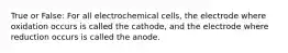 True or False: For all electrochemical cells, the electrode where oxidation occurs is called the cathode, and the electrode where reduction occurs is called the anode.