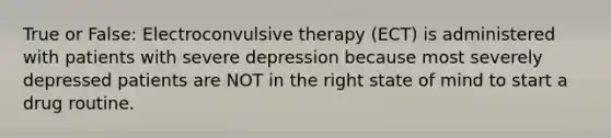 True or False: Electroconvulsive therapy (ECT) is administered with patients with severe depression because most severely depressed patients are NOT in the right state of mind to start a drug routine.