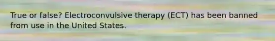 True or false? Electroconvulsive therapy (ECT) has been banned from use in the United States.