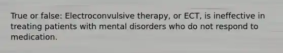 True or false: Electroconvulsive therapy, or ECT, is ineffective in treating patients with mental disorders who do not respond to medication.