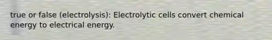 true or false (electrolysis): Electrolytic cells convert chemical energy to electrical energy.