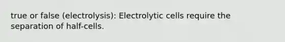 true or false (electrolysis): Electrolytic cells require the separation of half-cells.