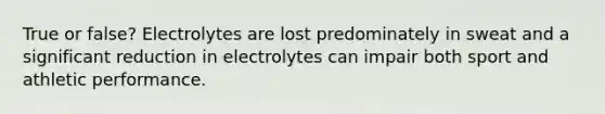 True or false? Electrolytes are lost predominately in sweat and a significant reduction in electrolytes can impair both sport and athletic performance.