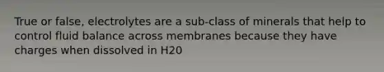 True or false, electrolytes are a sub-class of minerals that help to control fluid balance across membranes because they have charges when dissolved in H20