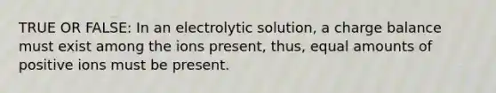 TRUE OR FALSE: In an electrolytic solution, a charge balance must exist among the ions present, thus, equal amounts of positive ions must be present.