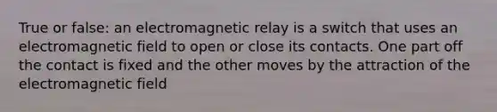 True or false: an electromagnetic relay is a switch that uses an electromagnetic field to open or close its contacts. One part off the contact is fixed and the other moves by the attraction of the electromagnetic field