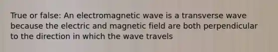 True or false: An electromagnetic wave is a transverse wave because the electric and magnetic field are both perpendicular to the direction in which the wave travels