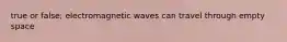 true or false; electromagnetic waves can travel through empty space