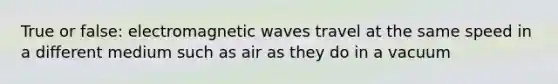 True or false: electromagnetic waves travel at the same speed in a different medium such as air as they do in a vacuum