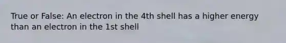 True or False: An electron in the 4th shell has a higher energy than an electron in the 1st shell