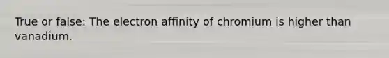 True or false: The electron affinity of chromium is higher than vanadium.