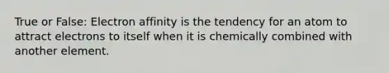 True or False: Electron affinity is the tendency for an atom to attract electrons to itself when it is chemically combined with another element.