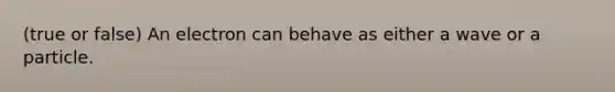 (true or false) An electron can behave as either a wave or a particle.