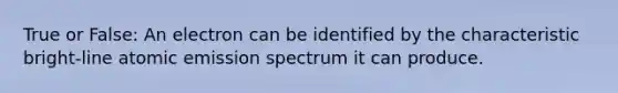 True or False: An electron can be identified by the characteristic bright-line atomic emission spectrum it can produce.